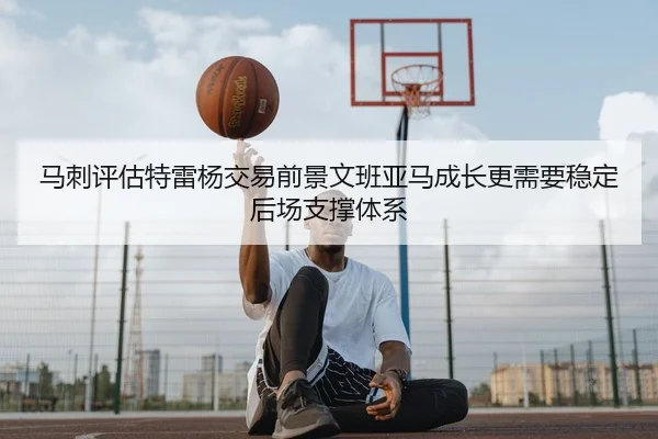 马刺评估特雷杨交易前景文班亚马成长更需要稳定后场支撑体系